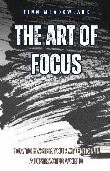 The Art of Focus: How to Master Your Attention in a Distracted World