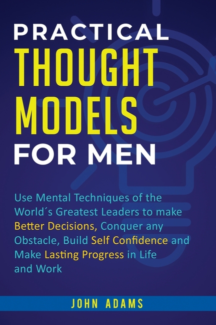 Practical Thought Models for Men: Use mental techniques of the world´s greatest leaders to make better decisions, conquer any obstacle, build self-con