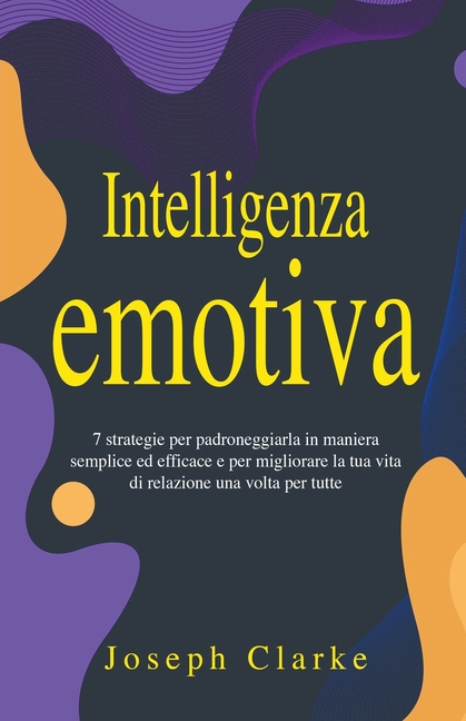 Intelligenza Emotiva: 7 Strategie per padroneggiarla in maniera semplice ed efficace e per migliorare la tua vita di relazione una volta per tutte