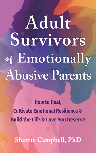 Adult Survivors of Emotionally Abusive Parents: How to Heal, Cultivate Emotional Resilience, and Build the Life and Love You Deserve