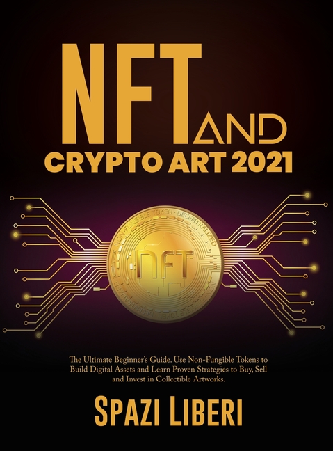 NFT and Crypto Art 2021: The Ultimate Beginner's Guide. Use Non-Fungible Tokens to Build Digital Assets and Learn Proven Strategies to Buy, Sell and I