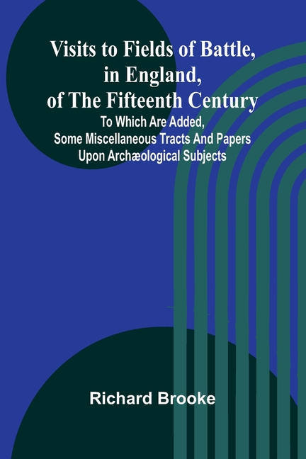 Visits to Fields of Battle, in England, of the Fifteenth Century; to which are added, some miscellaneous tracts and papers upon archæological subjects