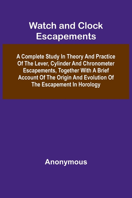 Watch And Clock Escapements; A Complete Study In Theory And Practice Of The Lever, Cylinder And Chronometer Escapements, Together With A Brief Account