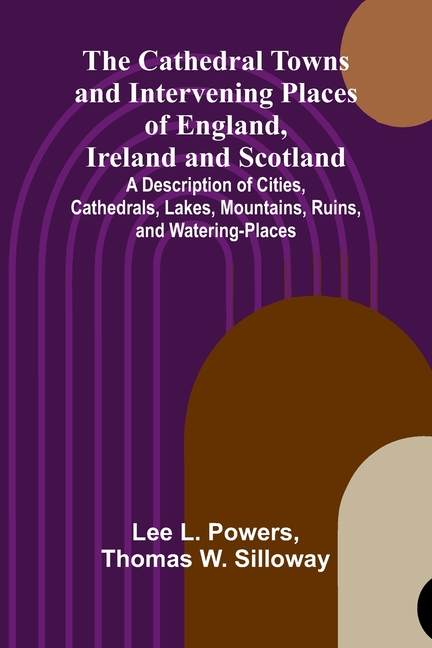The Cathedral Towns and Intervening Places of England, Ireland and Scotland; A Description of Cities, Cathedrals, Lakes, Mountains, Ruins, and Waterin