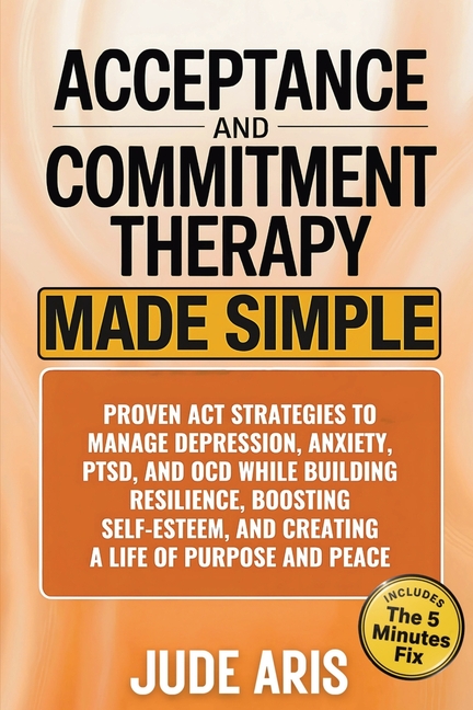 Acceptance and Commitment Therapy: Proven ACT Strategies to Manage Depression, Anxiety, PTSD, and OCD While Building Resilience, Boosting Self-Esteem,