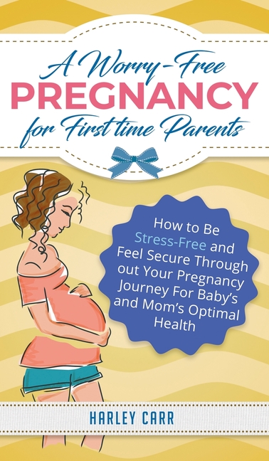 A Worry-Free Pregnancy For First Time Parents: How to Be Stress-Free and Feel Secure Throughout Your Pregnancy Journey for Baby's and Mom's Optimal He