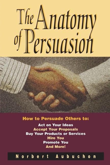 The Anatomy of Persuasion: How to Persuade Others to Act on Your Ideas, Accept Your Proposals, Buy Your Products or Services, Hire You, Promote You, a