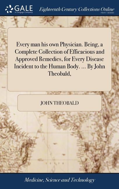 Every man his own Physician. Being, a Complete Collection of Efficacious and Approved Remedies, for Every Disease Incident to the Human Body. ... By J