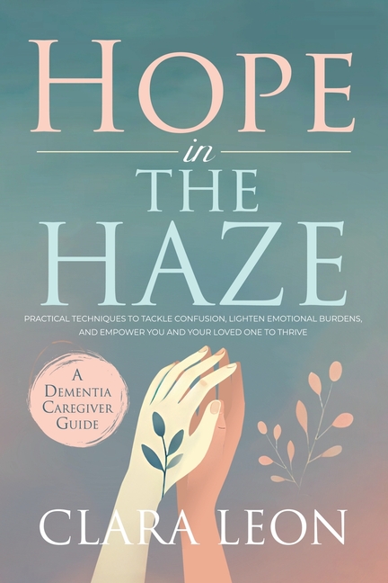 Hope in the Haze: A Dementia Caregiver Guide: Practical Techniques to Tackle Confusion, Lighten Emotional Burdens, and Empower You and Your Loved One