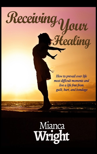 Receiving Your Healing: How to prevail over life most difficult moments and live a life free from guilt, hurt, and bondage