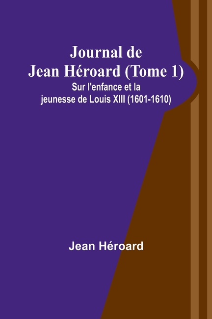 Journal de Jean Héroard (Tome 1); Sur l'enfance et la jeunesse de Louis XIII (1601-1610)