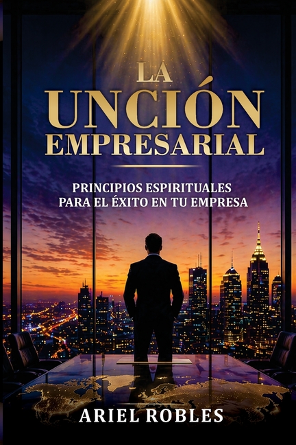 La Unción Empresarial: Principios Espirituales Para El Exito En Tu Empresa