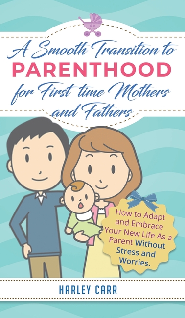 Smooth Transition to Parenthood for First Time Mothers and Fathers: How to Adapt and Embrace your New Life as a Parent without Stress and Worries