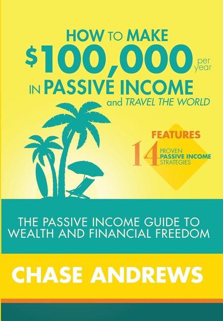 How to Make $100,000 per Year in Passive Income and Travel the World: The Passive Income Guide to Wealth and Financial Freedom - Features 14 Proven Pa