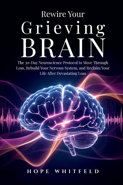 Rewire Your Grieving Brain: The 30-Day Neuroscience Protocol to Move Through Loss, Rebuild Your Nervous System, and Reclaim Your Life After Devastatin