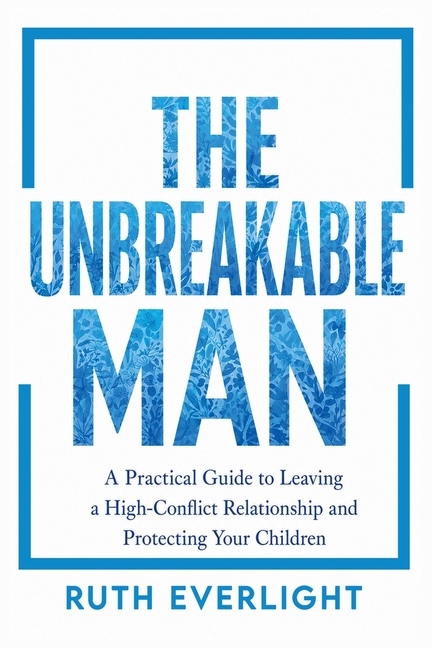 The Unbreakable Man: A Practical Guide to Leaving a High-Conflict Relationship and Protecting Your Children