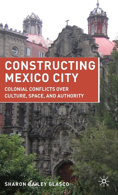 Constructing Mexico City: Colonial Conflicts Over Culture, Space, and Authority