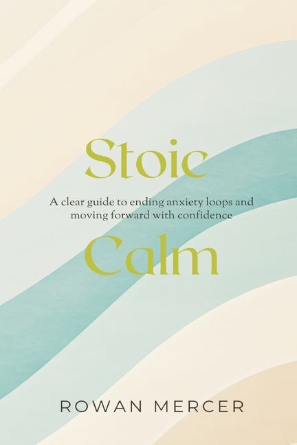 Stoic Calm: A clear guide to ending anxiety loops and moving forward with confidence