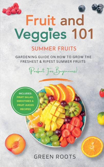 Fruit & Veggies 101 - Summer Fruits: Gardening Guide On How To Grow The Freshest & Ripest Summer Fruits (Perfect for Beginners) Includes: Fruit Salad,