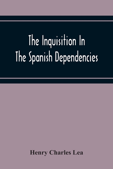 The Inquisition In The Spanish Dependencies: Sicily - Naples - Sardinia - Milan - The Canaries - Mexico - Peru - New Granada