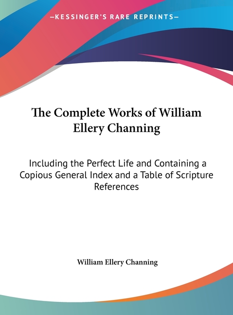 The Complete Works of William Ellery Channing: Including the Perfect Life and Containing a Copious General Index and a Table of Scripture References