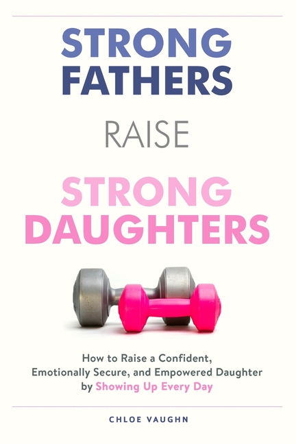Strong Fathers Raise Strong Daughters: How to Raise a Confident, Emotionally Secure, and Empowered Daughter by Showing Up Every Day