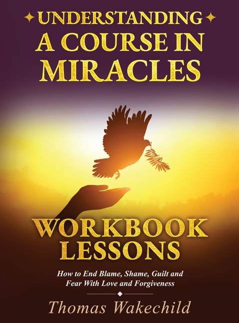 Understanding A Course In Miracles Workbook Lessons: How to End Blame, Shame, Guilt and Fear With Love and Forgiveness