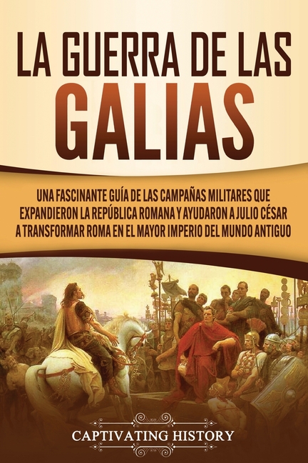 La Guerra de las Galias: Una Fascinante Guía de las Campañas Militares que Expandieron la República Romana y Ayudaron a Julio César a Transformar Roma
