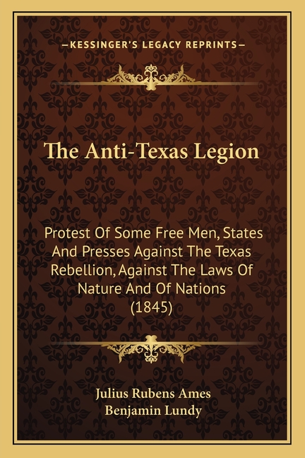 The Anti-Texas Legion: Protest Of Some Free Men, States And Presses Against The Texas Rebellion, Against The Laws Of Nature And Of Nations (1845)