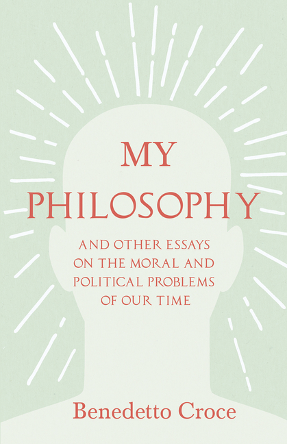 My Philosophy - And Other Essays on the Moral and Political Problems of Our Time: With an Essay from Benedetto Croce - An Introduction to His Philosop
