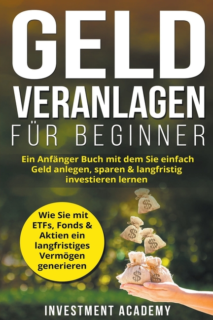 Geld Veranlagen für Beginner: Ein Anfänger Buch mit dem Sie einfach Geld anlegen, sparen & langfristig investieren lernen. Wie Sie mit ETFs, Fonds &