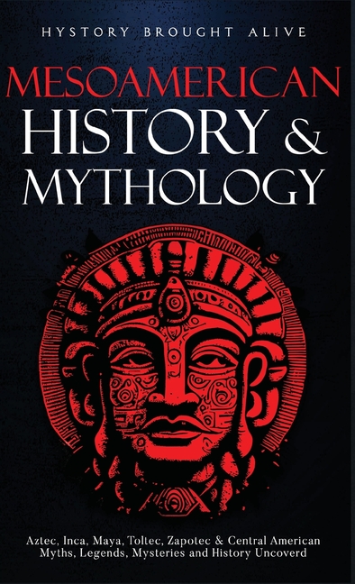 Mesoamerican History & Mythology: Aztec, Inca, Maya, Toltec, Zapotec & Central American Myths, Legends, Mysteries & History Uncovered