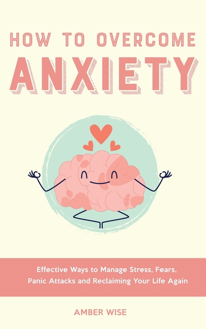 How to Overcome Anxiety: Effective Ways to Manage Stress, Fears, Panic Attacks and Reclaiming Your Life Again