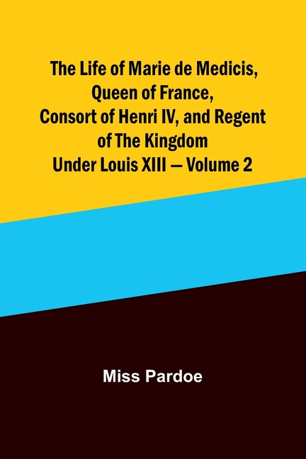 The Life of Marie de Medicis, Queen of France, Consort of Henri IV, and Regent of the Kingdom under Louis XIII - Volume 2