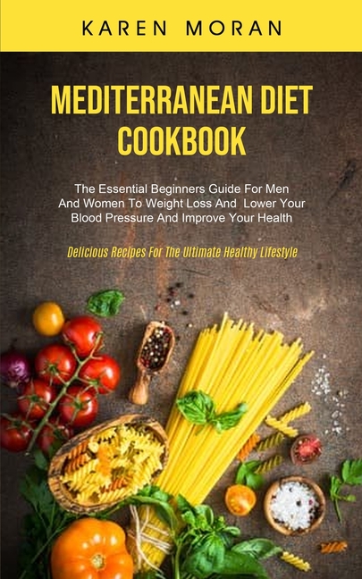 Mediterranean Diet Cookbook: The Essential Beginners Guide For Men And Women To Weight Loss And Lower Your Blood Pressure And Improve Your Health (Del