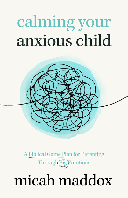 Calming Your Anxious Child: A Biblical Game Plan for Parenting Through Big Emotions
