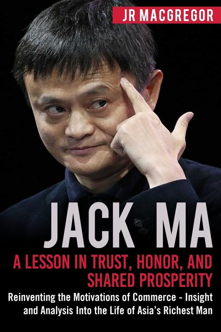 Jack Ma: A Lesson in Trust, Honor, and Shared Prosperity: Reinventing the Motivations of Commerce - Insight and Analysis into the Life of Asia's Riche