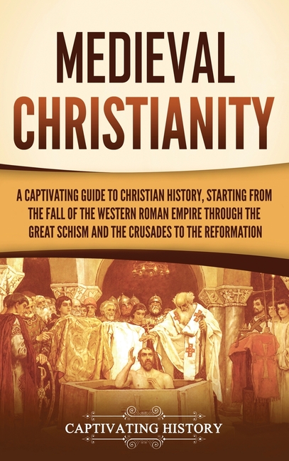 Medieval Christianity: A Captivating Guide to Christian History, Starting from the Fall of the Western Roman Empire through the Great Schism and the C